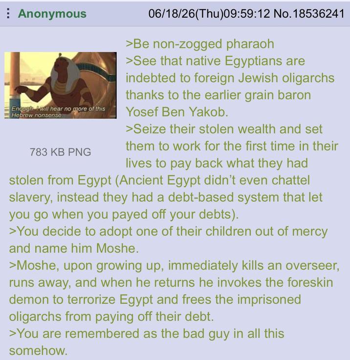 Anonymous Enough. I will hear no more of this Hebrew nonsense. 783 KB PNG 06/18/26(Thu)09:59:12 No.18536241 >Be non-zogged pharaoh >See that native Egyptians are indebted to foreign Jewish oligarchs thanks to the earlier grain baron Yosef Ben Yakob. >Seize their stolen wealth and set them to work for the first time in their lives to pay back what they had stolen from Egypt (Ancient Egypt didn't even chattel slavery, instead they had a debt-based system that let you go when you payed off your debts). >You decide to adopt one of their children out of mercy and name him Moshe. >Moshe, upon growing up, immediately kills an overseer, runs away, and when he returns he invokes the foreskin demon to terrorize Egypt and frees the imprisoned oligarchs from paying off their debt. >You are remembered as the bad guy in all this somehow.