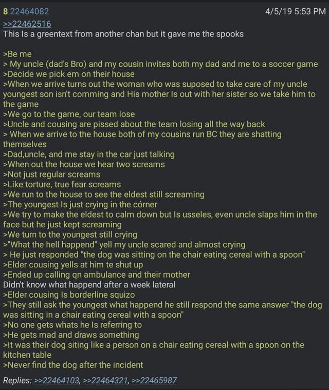 8 22464082 >>22462516 This Is a greentext from another chan but it gave me the spooks >Be me 4/5/19 5:53 PM > My uncle (dad's Bro) and my cousin invites both my dad and me to a soccer game >Decide we pick em on their house >When we arrive turns out the woman who was suposed to take care of my uncle youngest son isn't comming and His mother is out with her sister so we take him to the game >We go to the game, our team lose >Uncle and cousing are p----- about the team losing all the way back > When we arrive to the house both of my cousins run BC they are shatting themselves >Dad, uncle, and me stay in the car just talking >When out the house we hear two screams >Not just regular screams >Like torture, true fear screams >We run to the house to see the eldest still screaming >The youngest is just crying in the corner >We try to make the eldest to calm down but is usseles, even uncle slaps him in the face but he just kept screaming >We turn to the youngest still crying >"What the hell happend" yell my uncle scared and almost crying > He just responded "the dog was sitting on the chair eating cereal with a spoon" >Elder cousing yells at him te shut up >Ended up calling qn ambulance and their mother Didn't know what happend after a week lateral >Elder cousing Is borderline squizo >They still ask the youngest what happend he still respond the same answer "the dog was sitting in a chair eating cereal with a spoon" >No one gets whats he is referring to >He gets mad and draws something >It was their dog siting like a person on a chair eating cereal with a spoon on the kitchen table >Never find the dog after the incident Replies: >>22464103, >>22464321, >>22465987