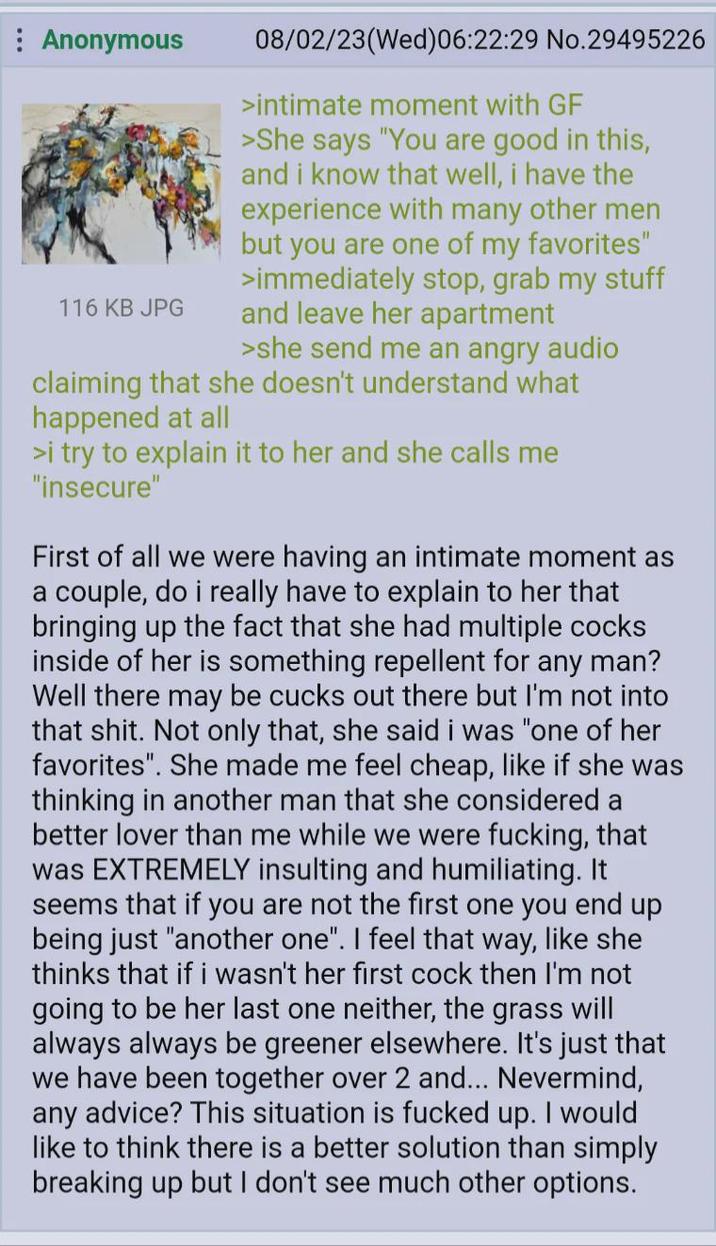: Anonymous 116 KB JPG 08/02/23(Wed)06:22:29 No.29495226 >intimate moment with GF >She says "You are good in this, and i know that well, i have the experience with many other men but you are one of my favorites" >immediately stop, grab my stuff and leave her apartment >she send me an angry audio claiming that she doesn't understand what happened at all >i try to explain it to her and she calls me "insecure" First of all we were having an intimate moment as a couple, do i really have to explain to her that bringing up the fact that she had multiple cocks inside of her is something repellent for any man? Well there may be cucks out there but I'm not into that s---. Not only that, she said i was "one of her favorites". She made me feel cheap, like if she was thinking in another man that she considered a better lover than me while we were f------, that was EXTREMELY insulting and humiliating. It seems that if you are not the first one you end up being just "another one". I feel that way, like she thinks that if i wasn't her first c--- then I'm not going to be her last one neither, the grass will always always be greener elsewhere. It's just that we have been together over 2 and... Nevermind, any advice? This situation is f----- up. I would like to think there is a better solution than simply breaking up but I don't see much other options.