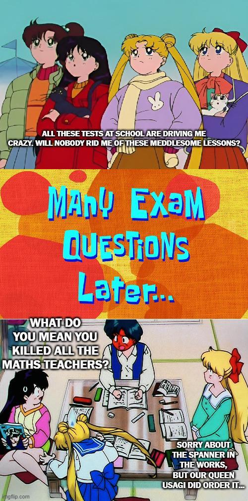 ALL THESE TESTS AT SCHOOL ARE DRIVING ME CRAZY. WILL NOBODY RID ME OF THESE MEDDLESOME LESSONS? MAN! Exam QUESTIONS Later... WHAT DO YOU MEAN YOU KILLED ALL THE MATHS TEACHERS?! imgflip.com SORRY ABOUT THE SPANNER IN THE WORKS, BUT OUR QUEEN USAGI DID ORDER IT...