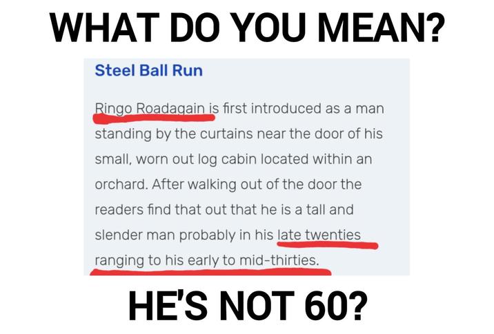 WHAT DO YOU MEAN? Steel Ball Run Ringo Roadagain is first introduced as a man standing by the curtains near the door of his small, worn out log cabin located within an orchard. After walking out of the door the readers find that out that he is a tall and slender man probably in his late twenties ranging to his early to mid-thirties. HE'S NOT 60?