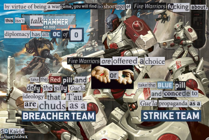 by virtue of being a wargame, you will find no shortage of Fire Warriors f------ about this isn't talkHAMMER 40,000 diplomacy has an OC of 0 WEE Fire Warriors are offered a choice or take the Red pill and take the BLUE pill defy the silly Gue'la ideology that T'au are chuds as a BREACHER TEAM SD Kaidd u/hurtfuldrax and concede to Gue'la propaganda as a STRIKE TEAM