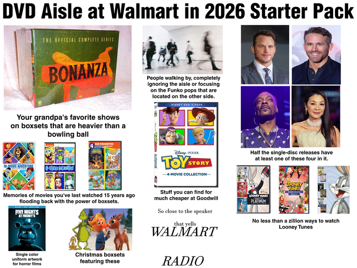 DVD Aisle at Walmart in 2026 Starter Pack THE OFFICIAL COMPLETE SERIES BONANZA Your grandpa's favorite shows on boxsets that are heavier than a bowling ball KID FAVORITES 4 SCOOBY DO SUMMER BREAK CAMP SCARE StopBY-DOO! DREAMWORKS 10-MOVIE ADVENTURE COLLECTION 6-MOVIE COLLECTION WILD MONSTER MEXICO ALOHA SCOOBY-DOO BARNWARD IMMY SCOOBY-DOO! NEUTRON BOYS People walking by, completely ignoring the aisle or focusing on the Funko pops that are located on the other side. B-FIXAR TOY STORY 4-MOVIE DISNEY DVD 4-PACK • DISNEY PIXAR TOYS STORY -4-MOVIE COLLECTION- Half the single-disc releases have at least one of these four in it. Memories of movies you've last watched 15 years ago flooding back with the power of boxsets. BLU-RAY + DVD + DIGITAL CODE FIVE NIGHTS AT FREDDY'S Single color uniform artwork for horror films Christmas boxsets featuring these Stuff you can find for much cheaper at Goodwill So close to the speaker that yells WALMART RADIO BEST OF LOONEY TUNES COMPLETE PLATINUM COLLECTION LOONEY TUNES SPOTLIGHT COLLECTION VOLUMES 1-3 No less than a zillion ways to watch Looney Tunes