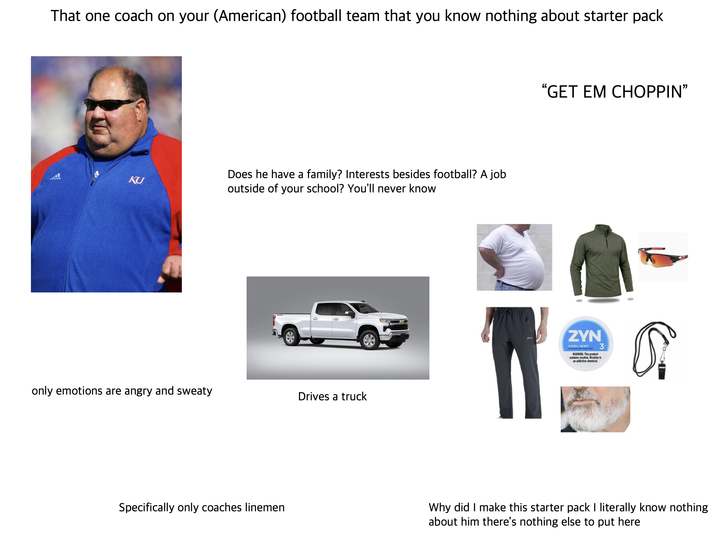That one coach on your (American) football team that you know nothing about starter pack KU Does he have a family? Interests besides football? A job outside of your school? You'll never know only emotions are angry and sweaty Drives a truck "GET EM CHOPPIN❞ ZYN COOL MINT MAINING This product contains nicotine. Nicotine is an addictive denical 3 Specifically only coaches linemen Why did I make this starter pack I literally know nothing about him there's nothing else to put here