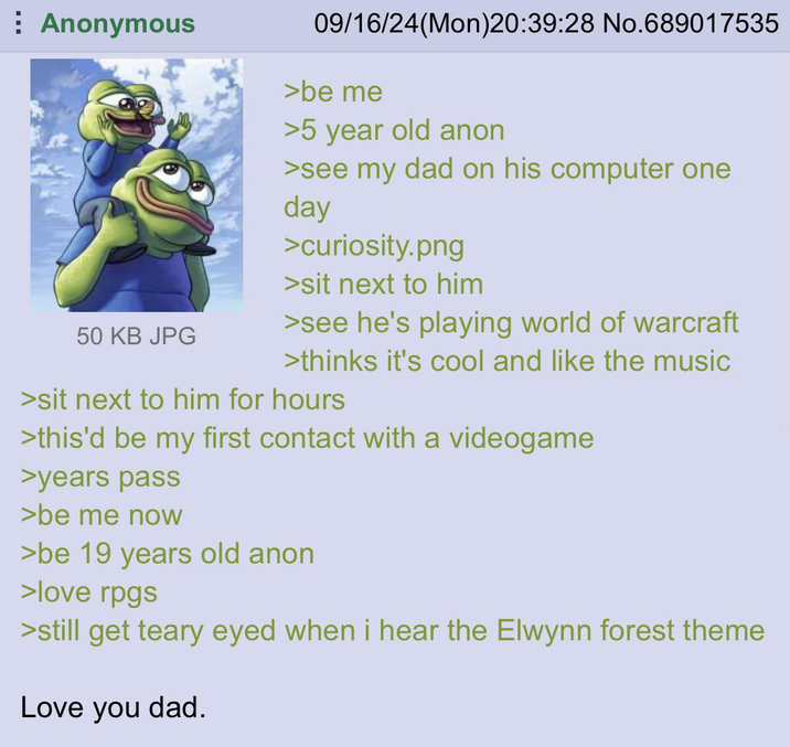 Anonymous 50 KB JPG 09/16/24(Mon)20:39:28 No.689017535 >be me >5 year old anon >see my dad on his computer one day >curiosity.png >sit next to him >see he's playing world of warcraft >thinks it's cool and like the music >sit next to him for hours >this'd be my first contact with a videogame >years pass >be me now >be 19 years old anon >love rpgs >still get teary eyed when i hear the Elwynn forest theme Love you dad.