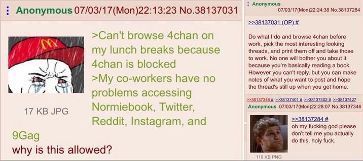 Anonymous 07/03/17 (Mon)22:13:23 No.38137031 MX 17 KB JPG 9Gag >Can't browse 4chan on my lunch breaks because 4chan is blocked >My co-workers have no problems accessing Normiebook, Twitter, Reddit, Instagram, and why is this allowed? Anonymous 07/03/17 (Mon)22:24:38 No.38137284 >>38137031 (OP) # Do what I do and browse 4chan before work, pick the most interesting looking threads, and print them off and take those to work. No one will bother you about it because you're basically reading a book. However you can't reply, but you can make notes of what you want to post and hope the thread's still up when you get home. >>38137346 # >>38137401 # >>38137402 # >>38137427 Anonymous 07/03/17 (Mon)22:28:07 No.38137346 >>38137284 # oh my f------ god please don't tell me you actually do this, holy f---. 119 KB PNG