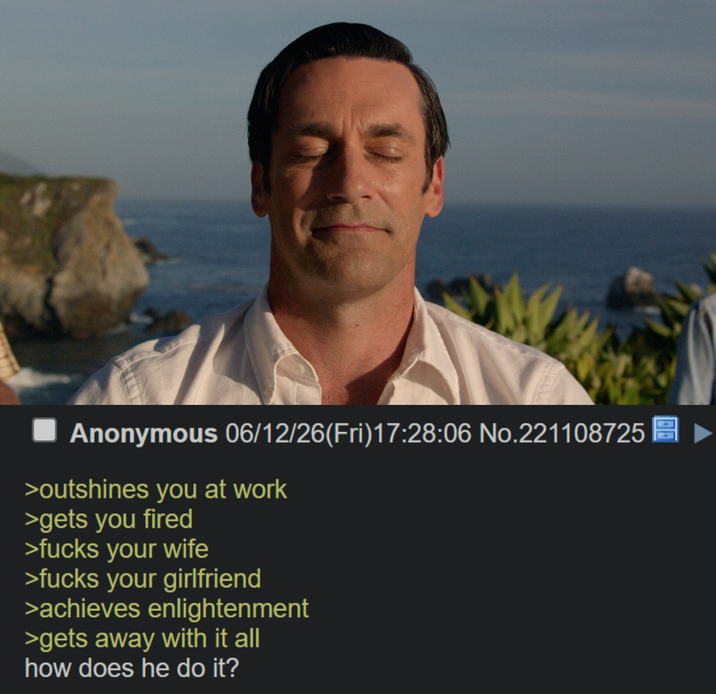Anonymous 06/12/26(Fri)17:28:06 No.221108725 >outshines you at work >gets you fired >f---- your wife >f---- your girlfriend >achieves enlightenment >gets away with it all how does he do it?