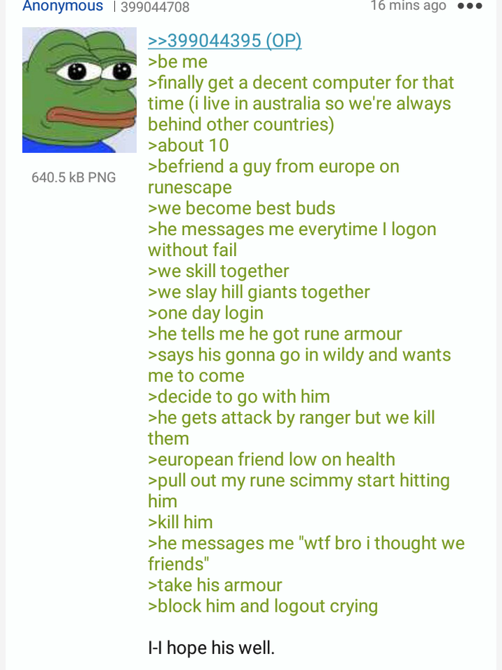 Anonymous | 399044708 640.5 KB PNG >>399044395 (OP) >be me 16 mins ago >finally get a decent computer for that time (i live in australia so we're always behind other countries) >about 10 >befriend a guy from europe on runescape >we become best buds >he messages me everytime I logon without fail >we skill together >we slay hill giants together >one day login >he tells me he got rune armour >says his gonna go in wildy and wants me to come >decide to go with him >he gets attack by ranger but we kill them >european friend low on health >pull out my rune scimmy start hitting him >kill him >he messages me "w-- bro i thought we friends" >take his armour >block him and logout crying I-I hope his well.