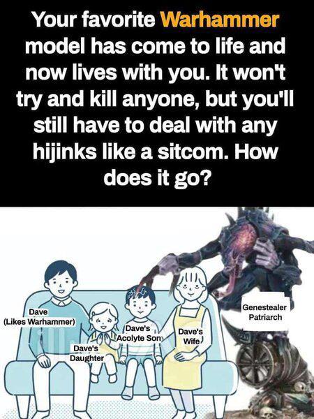Your favorite Warhammer model has come to life and now lives with you. It won't try and kill anyone, but you'll still have to deal with any hijinks like a sitcom. How does it go? Dave (Likes Warhammer) Dave's Daughter Dave's Acolyte Sony Dave's Wife) Genestealer Patriarch