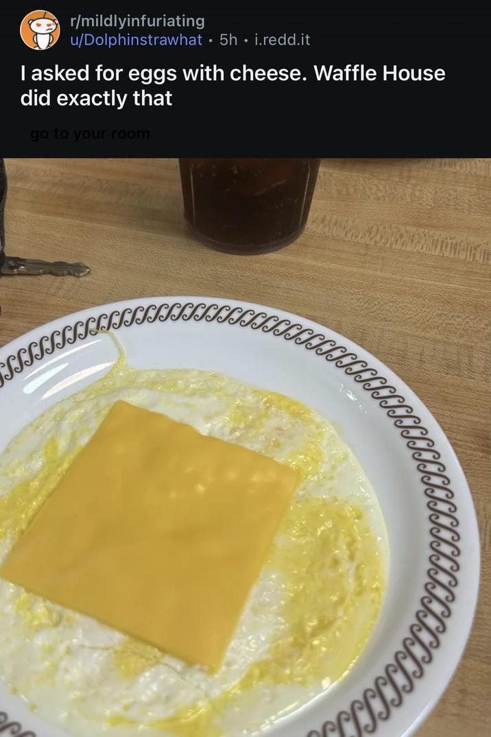 r/mildlyinfuriating u/Dolphinstrawhat ⚫ 5h • i.redd.it I asked for eggs with cheese. Waffle House did exactly that go to your room