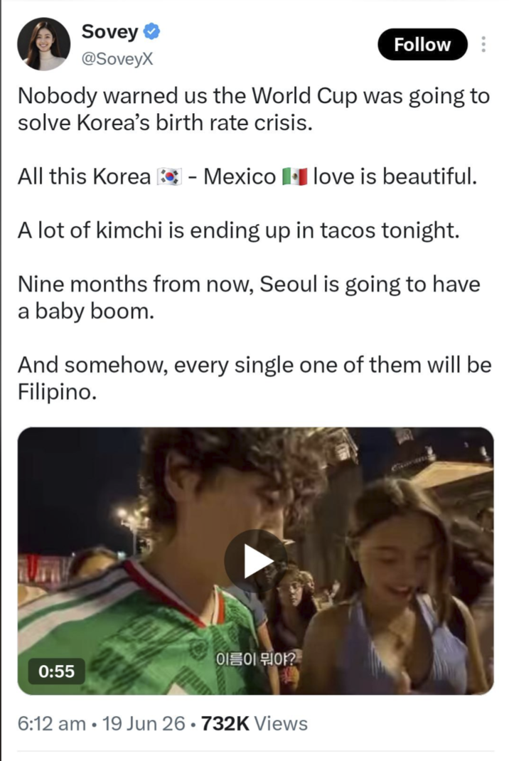 Sovey @SoveyX Follow Nobody warned us the World Cup was going to solve Korea's birth rate crisis. All this Korea - Mexico love is beautiful. A lot of kimchi is ending up in tacos tonight. Nine months from now, Seoul is going to have a baby boom. And somehow, every single one of them will be Filipino. 이름이 뭐야?" 0:55 6:12 am 19 Jun 26.732K Views