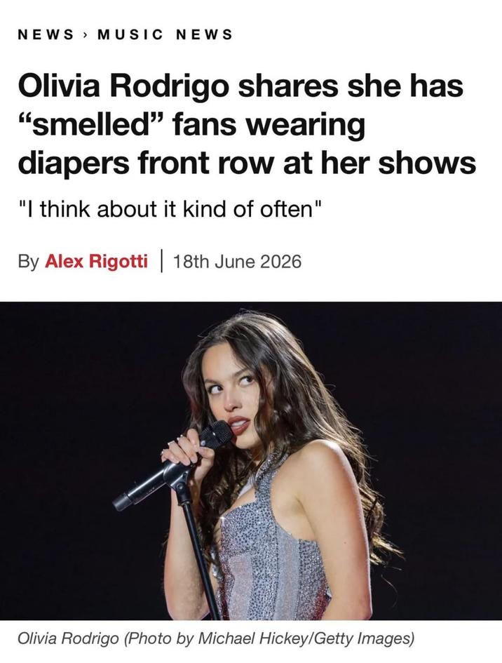 NEWS MUSIC NEWS Olivia Rodrigo shares she has "smelled" fans wearing diapers front row at her shows "I think about it kind of often" By Alex Rigotti 18th June 2026 Olivia Rodrigo (Photo by Michael Hickey/Getty Images)