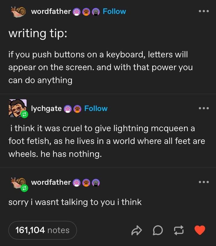 wordfather & Follow writing tip: if you push buttons on a keyboard, letters will appear on the screen. and with that power you can do anything lychgate Follow i think it was cruel to give lightning mcqueen a foot fetish, as he lives in a world where all feet are wheels. he has nothing. wordfather sorry i wasnt talking to you i think 161,104 notes