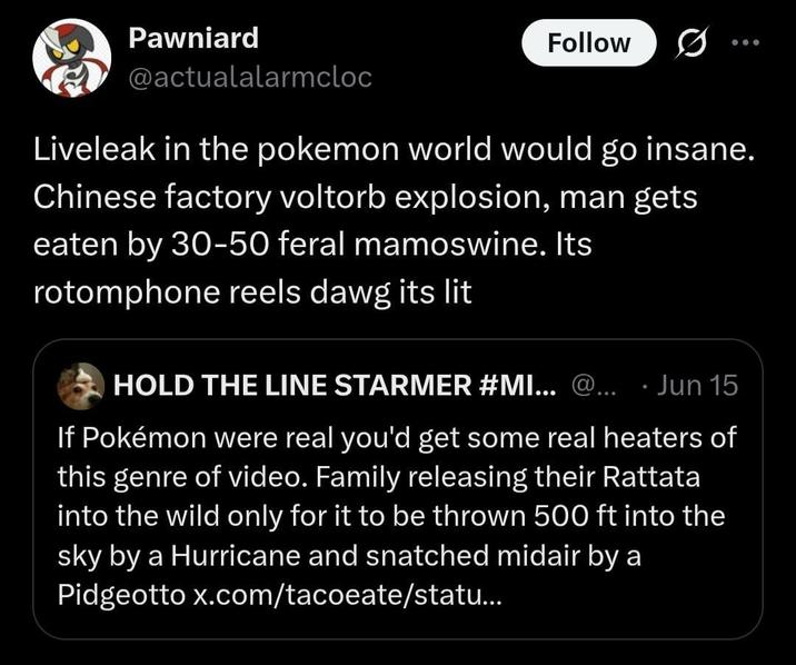 Pawniard @actualalarmcloc Follow 0 Liveleak in the pokemon world would go insane. Chinese factory voltorb explosion, man gets eaten by 30-50 feral mamoswine. Its rotomphone reels dawg its lit HOLD THE LINE STARMER #MI... @... . Jun 15 If Pokémon were real you'd get some real heaters of this genre of video. Family releasing their Rattata into the wild only for it to be thrown 500 ft into the sky by a Hurricane and snatched midair by a Pidgeotto x.com/tacoeate/statu...