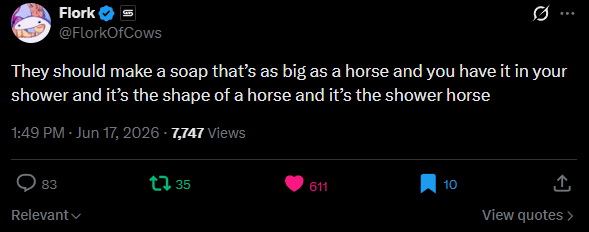 Flork @FlorkOfCows Ø.. They should make a soap that's as big as a horse and you have it in your shower and it's the shape of a horse and it's the shower horse 1:49 PM - Jun 17, 2026 - 7,747 Views 83 Relevant 35 611 10 ↑ View quotes >