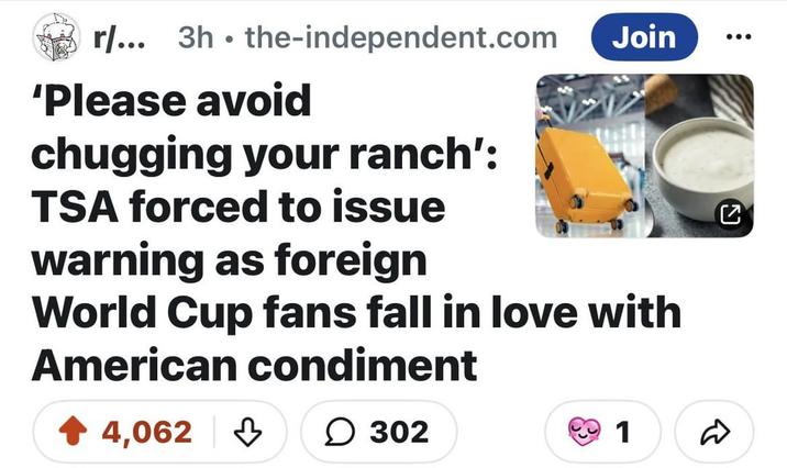 ง . r/... 3h the-independent.com 'Please avoid chugging your ranch': TSA forced to issue warning as foreign Join World Cup fans fall in love with American condiment 4,062 302 1 ☑
