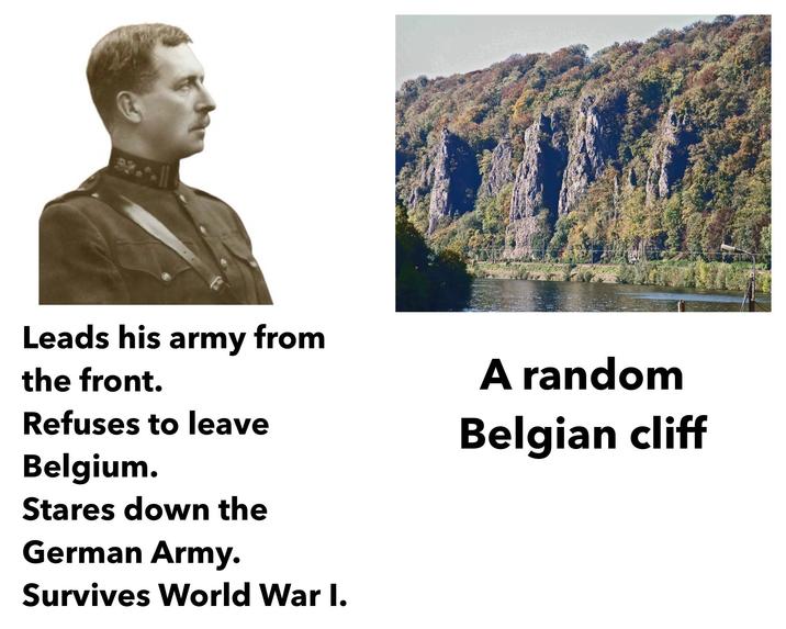 Leads his army from the front. Refuses to leave Belgium. A random Belgian cliff Stares down the German Army. Survives World War I.
