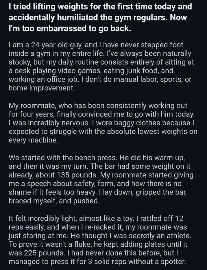 I tried lifting weights for the first time today and accidentally humiliated the gym regulars. Now I'm too embarrassed to go back. I am a 24-year-old guy, and I have never stepped foot inside a gym in my entire life. I've always been naturally stocky, but my daily routine consists entirely of sitting at a desk playing video games, eating junk food, and working an office job. I don't do manual labor, sports, or home improvement. My roommate, who has been consistently working out for four years, finally convinced me to go with him today. I was incredibly nervous. I wore baggy clothes because I expected to struggle with the absolute lowest weights on every machine. We started with the bench press. He did his warm-up, and then it was my turn. The bar had some weight on it already, about 135 pounds. My roommate started giving me a speech about safety, form, and how there is no shame if it feels too heavy. I lay down, gripped the bar, braced myself, and pushed. It felt incredibly light, almost like a toy. I rattled off 12 reps easily, and when I re-racked it, my roommate was just staring at me. He thought I was secretly an athlete. To prove it wasn't a fluke, he kept adding plates until it was 225 pounds. I had never done this before, but I managed to press it for 3 solid reps without a spotter.