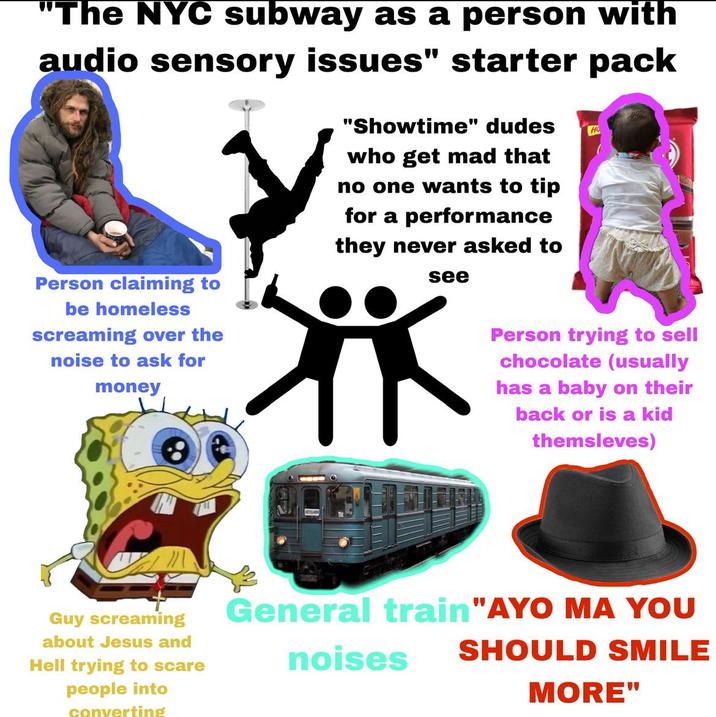 "The NYC subway as a person with audio sensory issues" starter pack Person claiming to be homeless screaming over the noise to ask for money "Showtime" dudes who get mad that no one wants to tip for a performance they never asked to see Ho Person trying to sell chocolate (usually has a baby on their back or is a kid themsleves) Guy screaming about Jesus and Hell trying to scare people into converting General train "AYO MA YOU noises SHOULD SMILE MORE"