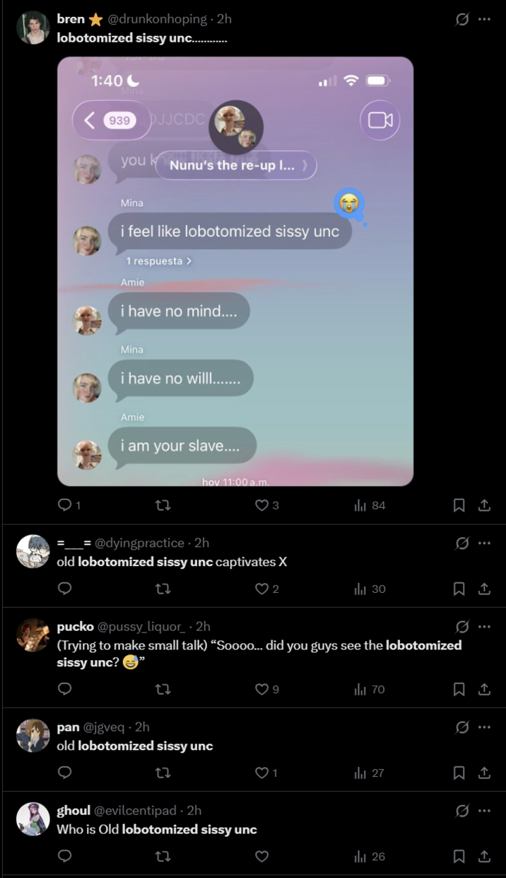 bren⭑@drunkonhoping-2h lobotomized sissy unc............. 1:40 Mina <939 DJJCDC k you Nunu's the re-up I...) Mina i feel like lobotomized sissy unc 1 respuesta > Amie i have no mind.... Mina i have no willl........ Amie i am your slave.... hov 11:00a.m. 27 3 84 @dyingpractice-2h old lobotomized sissy unc captivates X ୦ 27 Q Ø 2 ill 30 pucko @p---- liquor-2h (Trying to make small talk) "Soooo... did you guys see the lobotomized sissy unc? → 27 pan @jgveq - 2h old lobotomized sissy unc O 27 ghoul @evilcentipad-2h Who is Old lobotomized sissy unc O 22 3 ill 70 Q 27 21 0. ul 26 : : I Q