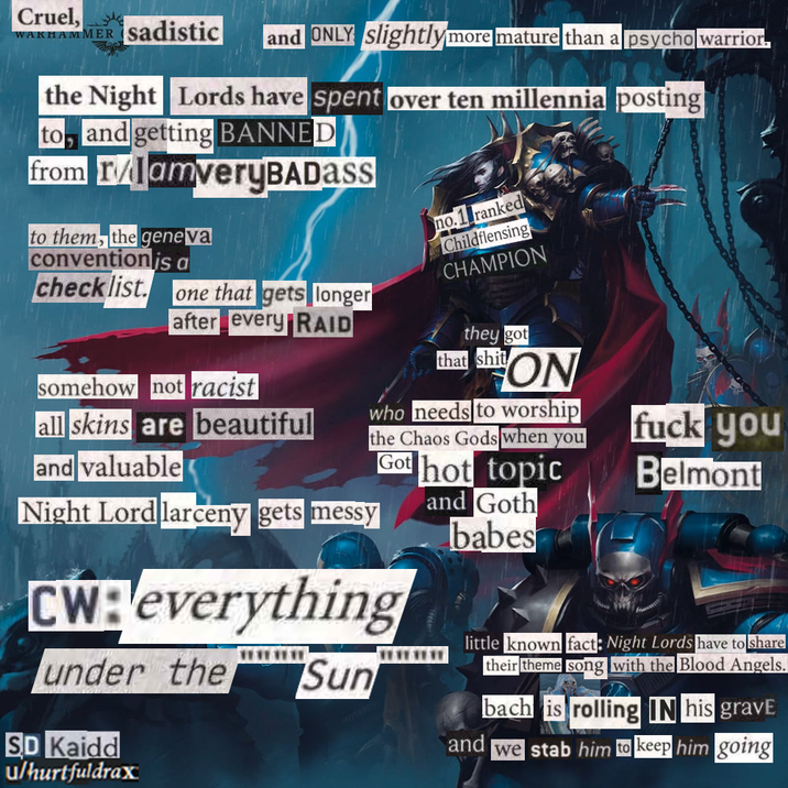 Cruel, WAKHAMMER Sadistic and ONLY slightly more mature than a psycho warrior. the Night Lords have spent over ten millennia posting to, and getting BANNED from r/lamveryBADASS to them, the geneva convention is a checklist. one that gets longer after every RAID somehow not racist all skins are beautiful and valuable Night Lord larceny gets messy no. 1 ranked Childflensing CHAMPION they got that s--- ON who needs to worship the Chaos Gods when you Got hot topic and Goth babes CW: everything wwwww under the SD Kaidd u/hurtfuldrax Sun f--- you Belmont little known fact: Night Lords have to share their theme song with the Blood Angels. and bach is rolling IN his gravE we stab him to keep him going
