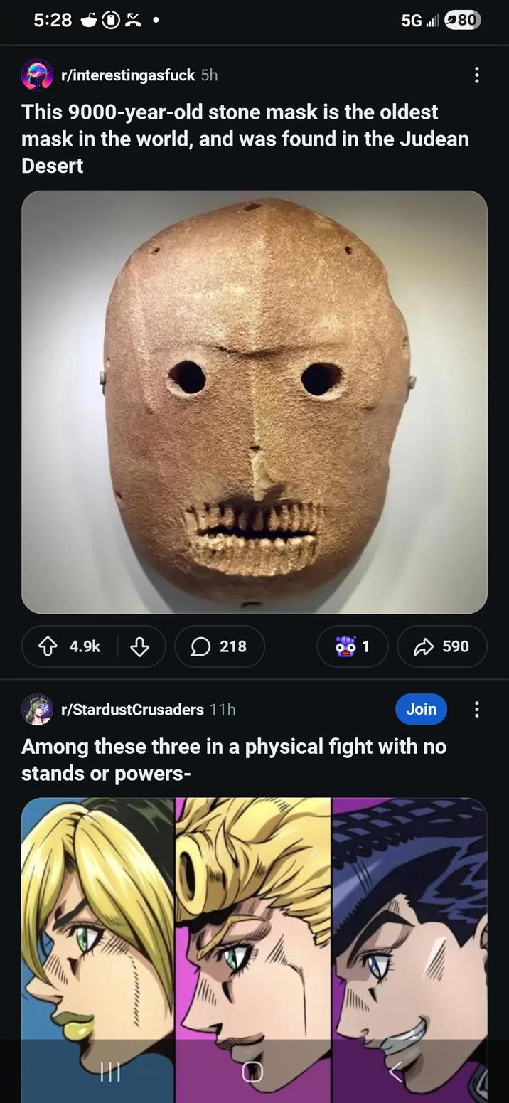5:28 5G80 r/interestingasfuck 5h This 9000-year-old stone mask is the oldest mask in the world, and was found in the Judean Desert ✩ 4.9k ་ 218 ☑590 r/StardustCrusaders 11h Join 8 Among these three in a physical fight with no stands or powers-