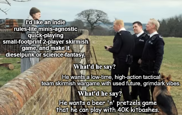I'd like an indie www rules-lite minis-agnostic quick-playing small-footprint 2-player skirmish game, and make it dieselpunk or science-fantasy. What'd he say? He wants a low-time, high-action tactical team skirmish wargame with used future, grimdark vibes. What'd he say? He wants a beer 'n' pretzels game that he can play with 40K kitbashes.