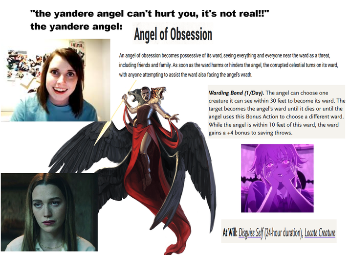 "the yandere angel can't hurt you, it's not real!!" the yandere angel: aina Angel of Obsession An angel of obsession becomes possessive of its ward, seeing everything and everyone near the ward as a threat, including friends and family. As soon as the ward harms or hinders the angel, the corrupted celestial turns on its ward, with anyone attempting to assist the ward also facing the angel's wrath. Warding Bond (1/Day). The angel can choose one creature it can see within 30 feet to become its ward. The target becomes the angel's ward until it dies or until the angel uses this Bonus Action to choose a different ward. While the angel is within 10 feet of this ward, the ward gains a +4 bonus to saving throws. At Will: Disguise Self (24-hour duration), Locate Creature