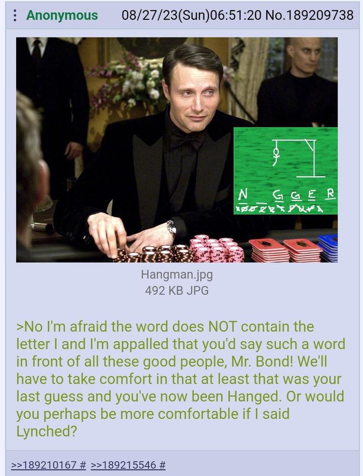 : Anonymous 08/27/23(Sun)06:51:20 No.189209738 Hangman.jpg 492 KB JPG NGGER >No I'm afraid the word does NOT contain the letter I and I'm appalled that you'd say such a word in front of all these good people, Mr. Bond! We'll have to take comfort in that at least that was your last guess and you've now been Hanged. Or would you perhaps be more comfortable if I said Lynched? >>189210167 # >>189215546 #