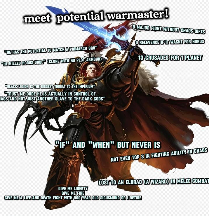 meet potential warmaster! "HE HAS THE POTENTIAL TO MATCH A PRIMARCH BRO" "HE KILLED HORUS DUDE" (CLONE WITH NO PLOT ARMOUR) O MAJOR FIGHT WITHOUT CHAOS GIFTS O RELEVENCE IF IT WASNT FOR HORUS 13 CRUSADES FOR 1 PLANET "BLACK LEGION IS THE BIGGEST THREAT TO THE IMPERIUM" "TRUST ME DUDE HE IS ACTUALLY IN CONTROL OF AOS AND NOT JUST ANOTHER SLAVE TO THE DARK GODS" "IF" AND "WHEN" BUT NEVER IS NOT EVEN TOP 3 IN FIGHTING ABILITY IN CHAOS GIVE ME LIBERTY GIVE ME FIRE LOST TO AN ELDRAD (A WIZARD) IN MELEE COMBAT GIVE ME A LIFE AND DEATH FIGHT WITH 900 YEAR OLD SIGUSMUND OR RETIRE