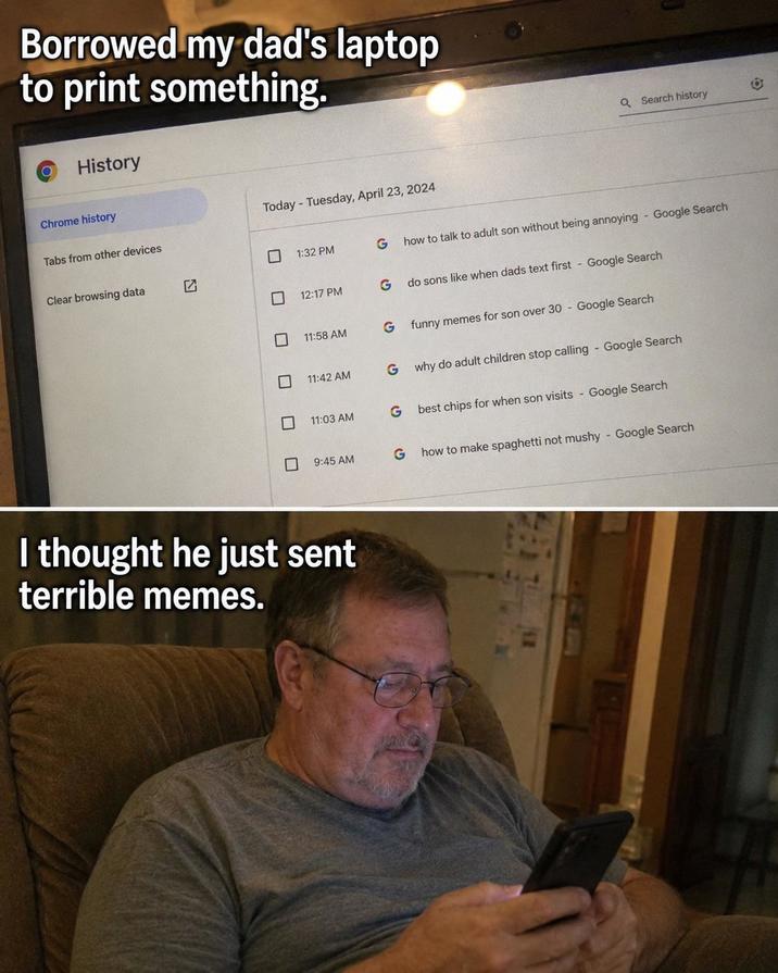 Borrowed my dad's laptop to print something. O History Chrome history Tabs from other devices Clear browsing data Today - Tuesday, April 23, 2024 Q Search history ☐ 1:32 PM G how to talk to adult son without being annoying - Google Search 12:17 PM G do sons like when dads text first Google Search 11:58 AM G funny memes for son over 30 - Google Search ☐ 11:42 AM G why do adult children stop calling - Google Search ☐ 11:03 AM G best chips for when son visits - Google Search ☐ 9:45 AM G how to make spaghetti not mushy - Google Search I thought he just sent terrible memes.