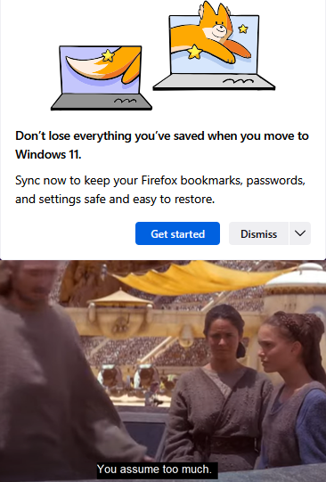 Don't lose everything you've saved when you move to Windows 11. Sync now to keep your Firefox bookmarks, passwords, and settings safe and easy to restore. Get started Dismiss You assume too much.