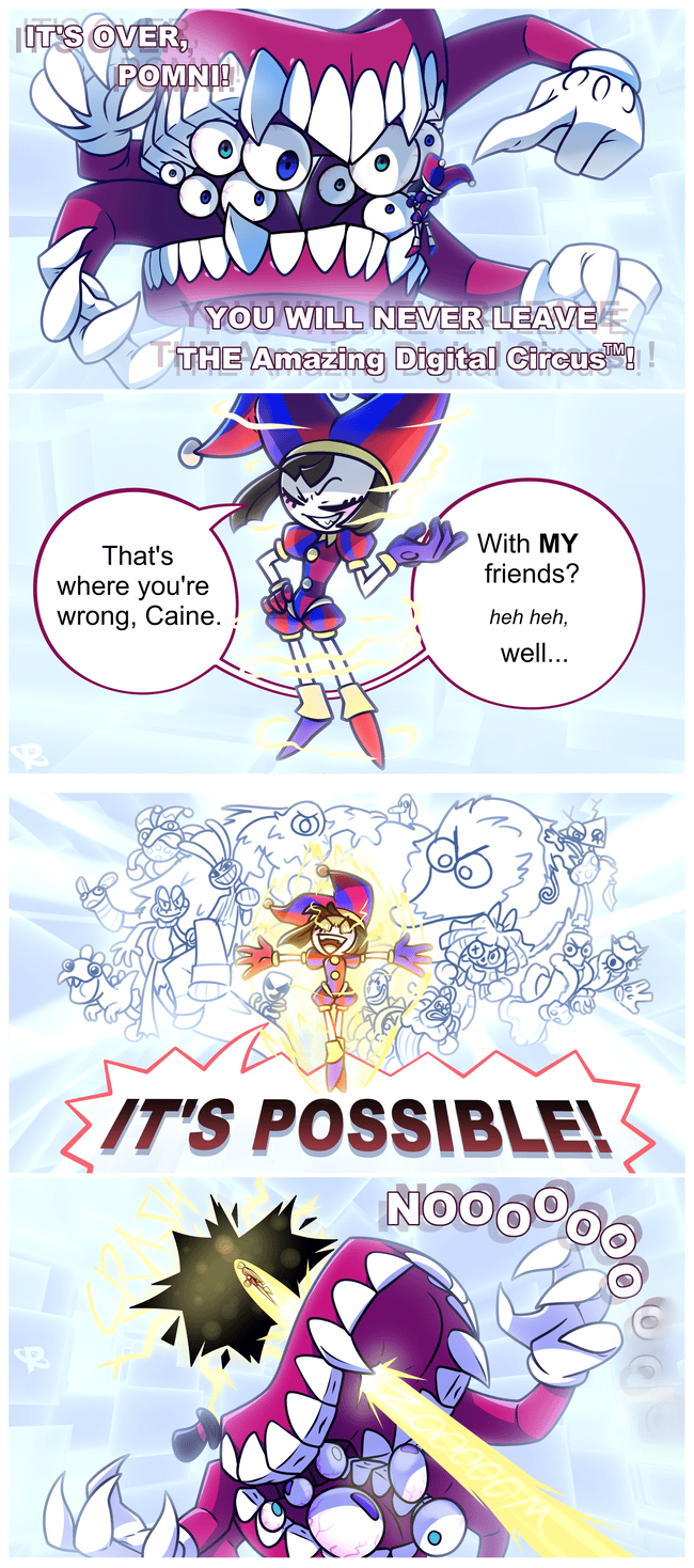 IT'S OVER, POMNI!! YOU WILL NEVER LEAVE THE Amazing Digital Circus™™!! That's where you're wrong, Caine. With MY friends? heh heh, well... IT'S POSSIBLE! NOOOOOO