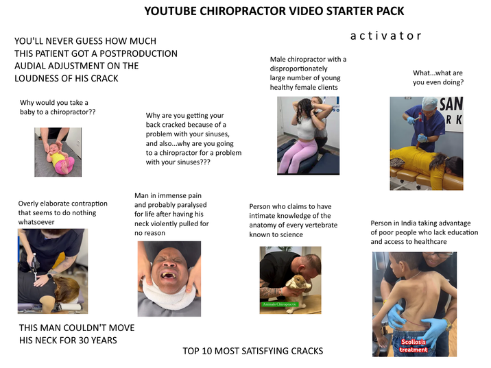 YOUTUBE CHIROPRACTOR VIDEO STARTER PACK Male chiropractor with a disproportionately large number of young healthy female clients activator YOU'LL NEVER GUESS HOW MUCH THIS PATIENT GOT A POSTPRODUCTION AUDIAL ADJUSTMENT ON THE LOUDNESS OF HIS CRACK Why would you take a baby to a chiropractor?? Why are you getting your back cracked because of a problem with your sinuses, and also...why are you going to a chiropractor for a problem with your sinuses??? astanf 0 okay What...what are you even doing? SAN RK Overly elaborate contraption that seems to do nothing whatsoever Man in immense pain and probably paralysed for life after having his neck violently pulled for no reason Person who claims to have intimate knowledge of the anatomy of every vertebrate known to science Person in India taking advantage of poor people who lack education and access to healthcare THIS MAN COULDN'T MOVE HIS NECK FOR 30 YEARS Animals Chiropractic TOP 10 MOST SATISFYING CRACKS Scoliosis treatment