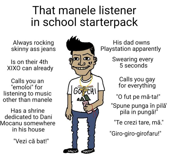 That manele listener in school starterpack Always rocking skinny ass jeans Is on their 4th XIXO can already Calls you an "emoloi" for listening to music other than manele Has a shrine dedicated to Dani Mocanu somewhere in his house "Vezi că bat!" GUCHI A His dad owns Playstation apparently Swearing every 5 seconds Calls you gay for everything "O fut pe mă-ta!" "Spune punga în pilǎ' pila in pungă!" "Te crezi tare, mă." "Giro-giro-girofaru!" NAIC NAIC
