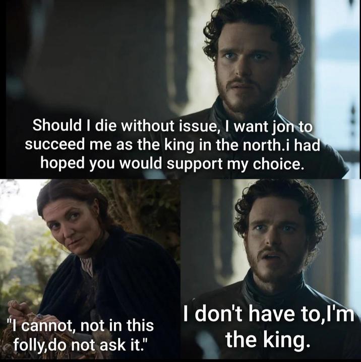 Should I die without issue, I want jon to succeed me as the king in the north.i had hoped you would support my choice. "I cannot, not in this folly,do not ask it." I don't have to,I'm the king.