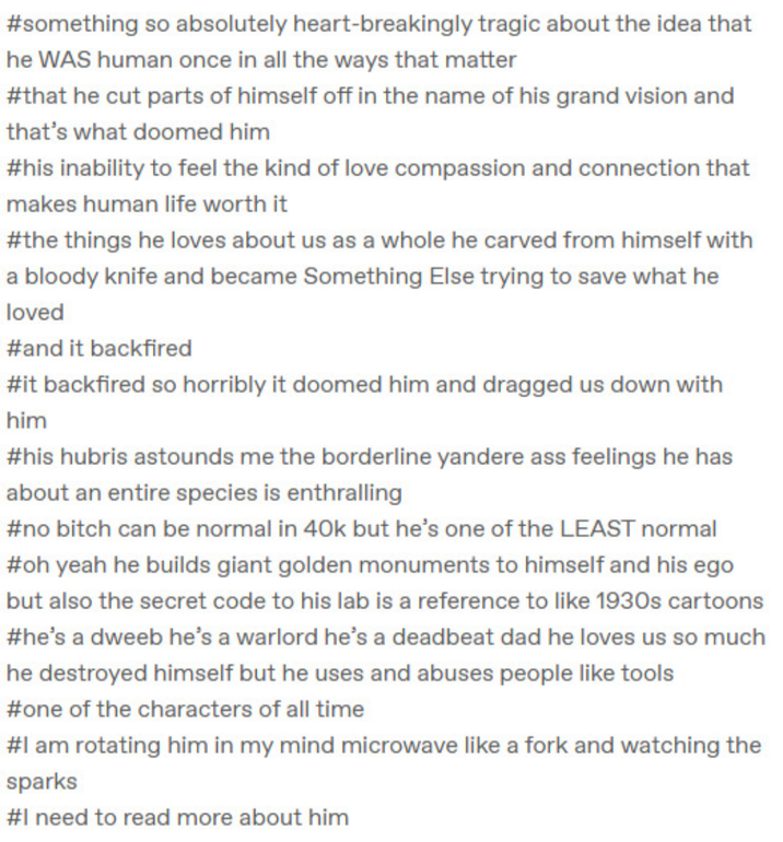 #something so absolutely heart-breakingly tragic about the idea that he WAS human once in all the ways that matter #that he cut parts of himself off in the name of his grand vision and that's what doomed him #his inability to feel the kind of love compassion and connection that makes human life worth it #the things he loves about us as a whole he carved from himself with a bloody knife and became Something Else trying to save what he loved #and it backfired #it backfired so horribly it doomed him and dragged us down with him #his hubris astounds me the borderline yandere ass feelings he has about an entire species is enthralling #no bitch can be normal in 40k but he's one of the LEAST normal #oh yeah he builds giant golden monuments to himself and his ego but also the secret code to his lab is a reference to like 1930s cartoons #he's a dweeb he's a warlord he's a deadbeat dad he loves us so much he destroyed himself but he uses and abuses people like tools #one of the characters of all time #I am rotating him in my mind microwave like a fork and watching the sparks #I need to read more about him