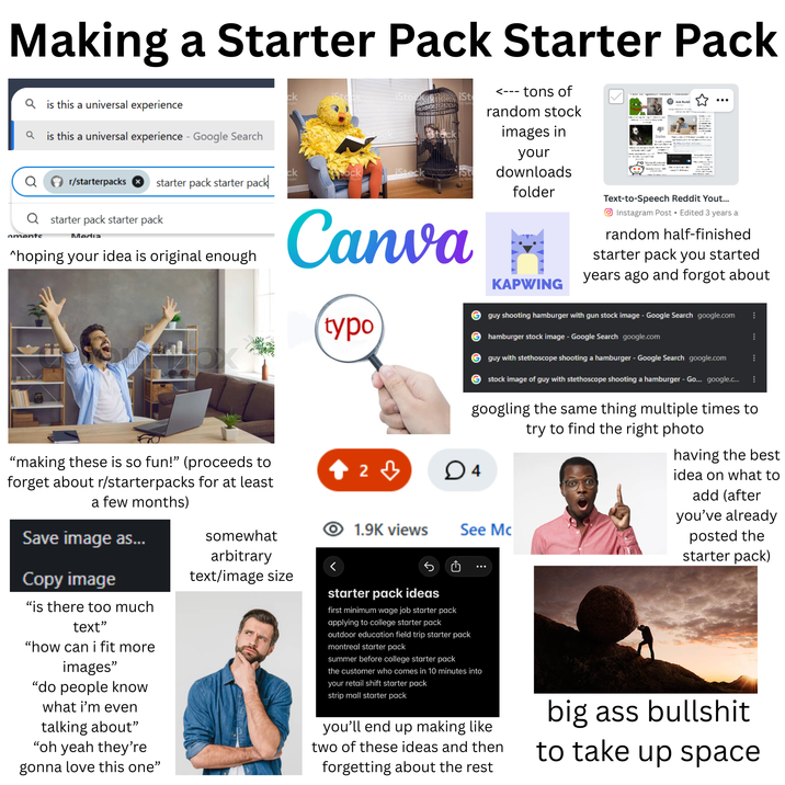 Making a Starter Pack Starter Pack Qis this a universal experience Qis this a universal experience - Google Search iSt ck iStoc by Getty <--- tons of random stock images in your downloads ☑ телеты превых немын Ask Reddi Dislike Th www/ht ck ock iStock St r/starterpacks starter pack starter pack folder Text-to-Speech Reddit Yout... Q starter pack starter pack nments Media ^hoping your idea is original enough "making these is so fun!" (proceeds to forget about r/starterpacks for at least a few months) Save image as... Copy image Canva typo KAPWING Instagram Post Edited 3 years a random half-finished starter pack you started years ago and forgot about guy shooting hamburger with gun stock image - Google Search google.com hamburger stock image - Google Search google.com guy with stethoscope shooting a hamburger - Google Search google.com stock image of guy with stethoscope shooting a hamburger - Go... google.c... googling the same thing multiple times to try to find the right photo 2 ♡ ○ 4 1.9K views See Mc having the best idea on what to add (after you've already posted the starter pack) "is there too much text" "how can i fit more images" "do people know what i'm even talking about” "oh yeah they're gonna love this one" somewhat arbitrary text/image size starter pack ideas first minimum wage job starter pack applying to college starter pack outdoor education field trip starter pack montreal starter pack summer before college starter pack the customer who comes in 10 minutes into your retail shift starter pack strip mall starter pack you'll end up making like two of these ideas and then forgetting about the rest big ass b------- to take up space