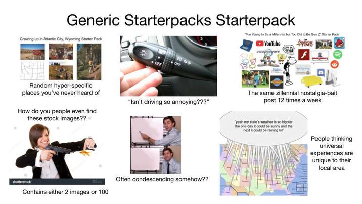 Generic Starterpacks Starterpack Growing up in Atlantic City, Wyoming Starter Pack OFF 909 OFF "Too Young to Be a Millennial but Too Old to Be Gen Z Starter Pack 51 YouTube Bernie Random hyper-specific places you've never heard of How do you people even find these stock images?? "Isn't driving so annoying???" shutterstock Contains either 2 images or 100 Often condescending somehow?? The same zillennial nostalgia-bait post 12 times a week "yeah my state's weather is so bipolar like one day it could be sunny and the next it could be raining lo People thinking universal experiences are unique to their local area