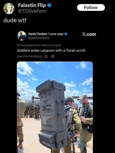 Falastin Flip @TOliveFern dude w-- יענקי פרבר | Yanki Farber @yankihebrew Follow X.com Translated from Hebrew by Grok Soldiers enter Lebanon with a Torah scroll Rate this translation: 9