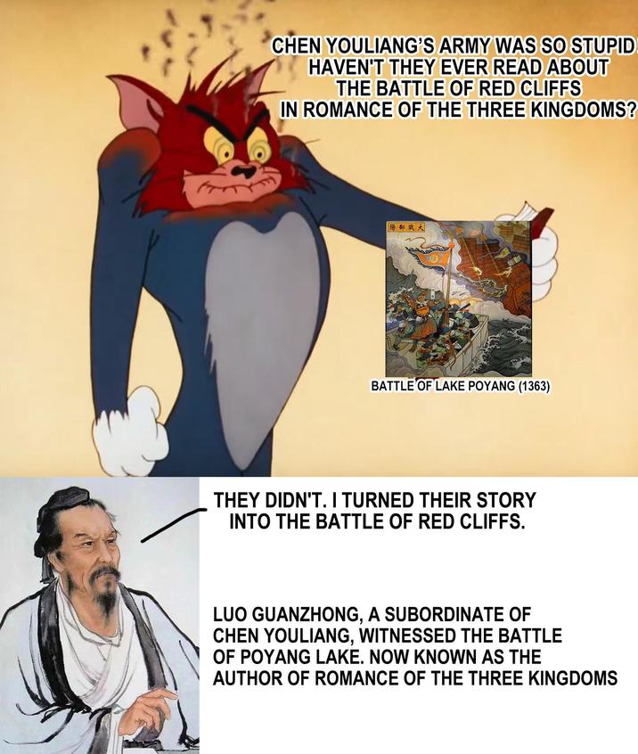 CHEN YOULIANG'S ARMY WAS SO STUPID HAVEN'T THEY EVER READ ABOUT THE BATTLE OF RED CLIFFS IN ROMANCE OF THE THREE KINGDOMS? 「陽都戰大 BATTLE OF LAKE POYANG (1363) THEY DIDN'T. I TURNED THEIR STORY INTO THE BATTLE OF RED CLIFFS. LUO GUANZHONG. A SUBORDINATE OF ', CHEN YOULIANG, WITNESSED THE BATTLE OF POYANG LAKE. NOW KNOWN AS THE AUTHOR OF ROMANCE OF THE THREE KINGDOMS