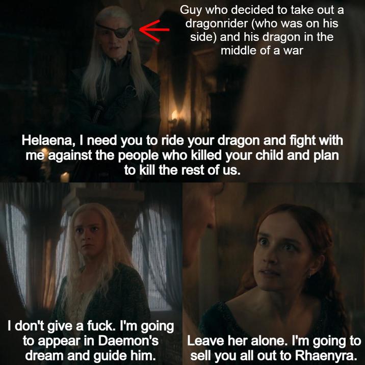 Guy who decided to take out a dragonrider (who was on his side) and his dragon in the middle of a war Helaena, I need you to ride your dragon and fight with me against the people who killed your child and plan to kill the rest of us. I don't give a f---. I'm going to appear in Daemon's dream and guide him. Leave her alone. I'm going to sell you all out to Rhaenyra.