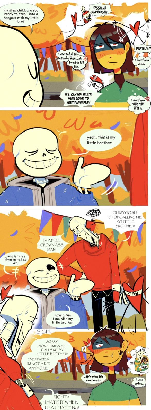 my step child, are you ready to step... into a hangout with my little bro? YESS!! MY PAPYRUS!!! ...who is three times as tall as i am. I want to kill this Motherfy Wait... No. I want to kill him. PAPYRUS!! I don't know who is. I'MA FULL GROWN ASS MANI YES, CAN YOU RELIEVE WERE GOING TO MEET PAPYRUS?! I don't low 1 WHO THE HELL is. SIGH have a fun time with my little brother SORRY. SOMETIMES HE CALLS ME BY "LITTLE BROTHER EVEN WHEN I'M NOT A KID ANYMORE RIGHT?! THATE IT WHEN THAT HAPPENS! yeah, this is my little brother... OH MY GOSH STOP CALLING ME BY LITTLE BROTHER! ...My bro does this sometimes too Miss My bro....