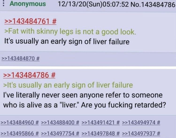 Anonymous >>143484761 # 12/13/20(Sun)05:07:52 No.143484786 >Fat with skinny legs is not a good look. It's usually an early sign of liver failure >>143484870 # >>143484786 # >It's usually an early sign of liver failure I've literally never seen anyone refer to someone who is alive as a "liver." Are you f------ retarded? >>143484960 # >>143488400 # >>143491421 # >>143494974 # >>143495866 # >>143497754 # >>143497848 # >>143497937 #