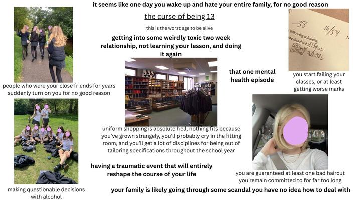 it seems like one day you wake up and hate your entire family, for no good reason the curse of being 13 this is the worst age to be alive getting into some weirdly toxic two week relationship, not learning your lesson, and doing it again that one mental health episode -38 following solutions: 16/54 ide dissolved in 238 mL. 238 10000.38 N you start failing your classes, or at least getting worse marks people who were your close friends for years suddenly turn on you for no good reason making questionable decisions with alcohol uniform shopping is absolute hell, nothing fits because you've grown strangely, you'll probably cry in the fitting room, and you'll get a lot of disciplines for being out of tailoring specifications throughout the school year having a traumatic event that will entirely reshape the course of your life you are guaranteed at least one bad haircut you remain committed to for far too long your family is likely going through some scandal you have no idea how to deal with
