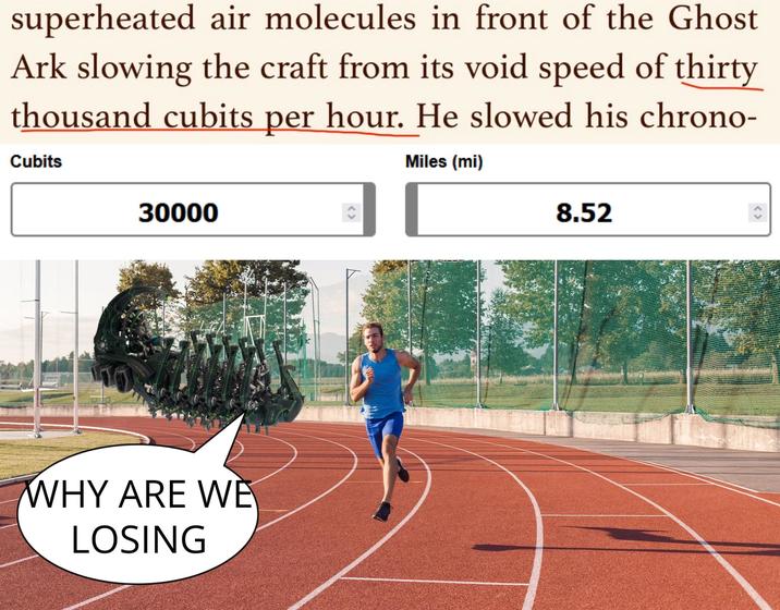 superheated air molecules in front of the Ghost Ark slowing the craft from its void speed of thirty thousand cubits per hour. He slowed his chrono- Cubits Miles (mi) 30000 WHY ARE WE LOSING 8.52 < >