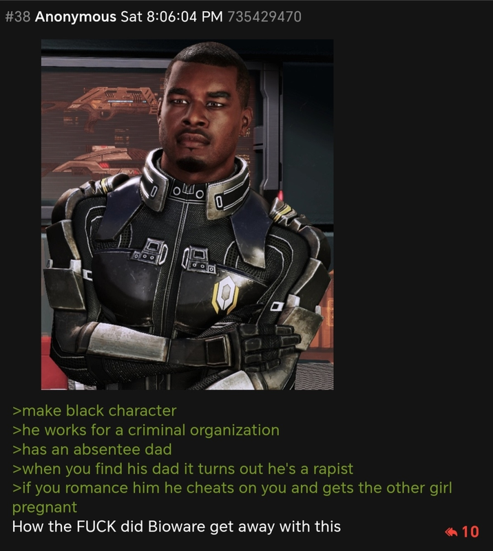 #38 Anonymous Sat 8:06:04 PM 735429470 C OFO >make black character >he works for a criminal organization >has an absentee dad >when you find his dad it turns out he's a r----- >if you romance him he cheats on you and gets the other girl pregnant How the F--- did Bioware get away with this <10