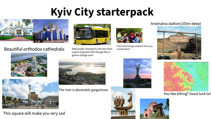 Kyiv City starterpack Arsenalna station (105m deep) 1143 BUS PAAUNCES 000 Beautiful orthodox cathedrals State public transport costs less than a pack of gum(0.15€) though this is gonna change soon The river is absolutely gargantuan This square will make you very sad A lot more foreign students than you would expect 2-04 BOTTOMLESS PIT 65 FEET DEEP Київ Труханів ocmpie M-0 чеве aeponopm Kuie (Жуляни) імені Ігоря You like biking? Good luck lol