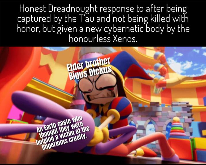 Honest Dreadnought response to after being captured by the T'au and not being killed with honor, but given a new cybernetic body by the honourless Xenos. Elder brother Bigus Dickus An Earth caste who thought they were helping a victim of the Imperiums cruelty.