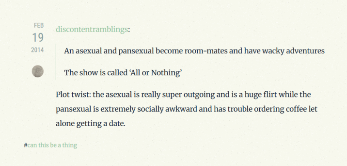 FEB 19 2014 discontentramblings: An asexual and pansexual become room-mates and have wacky adventures The show is called 'All or Nothing' Plot twist: the asexual is really super outgoing and is a huge flirt while the pansexual is extremely socially awkward and has trouble ordering coffee let alone getting a date. #can this be a thing